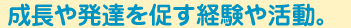 成長や発達を促す経験や活動。