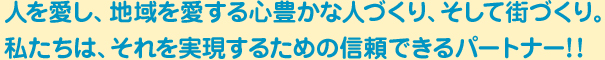 人を愛し、地域を愛する心豊かな人づくり、そして街づくり。私たちは、それを実現するための信頼できるパートナー!!